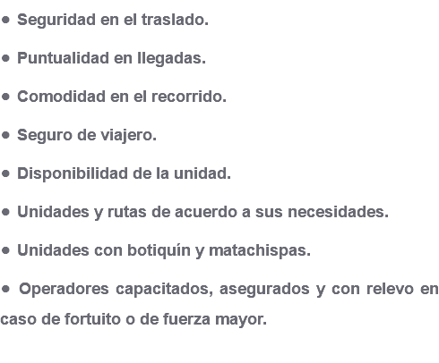 • Seguridad en el traslado. • Puntualidad en llegadas. • Comodidad en el recorrido. • Seguro de viajero. • Disponibilidad de la unidad. • Unidades y rutas de acuerdo a sus necesidades. • Unidades con botiquín y matachispas. • Operadores capacitados, asegurados y con relevo en caso de fortuito o de fuerza mayor.