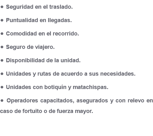 • Seguridad en el traslado. • Puntualidad en llegadas. • Comodidad en el recorrido. • Seguro de viajero. • Disponibilidad de la unidad. • Unidades y rutas de acuerdo a sus necesidades. • Unidades con botiquín y matachispas. • Operadores capacitados, asegurados y con relevo en caso de fortuito o de fuerza mayor.